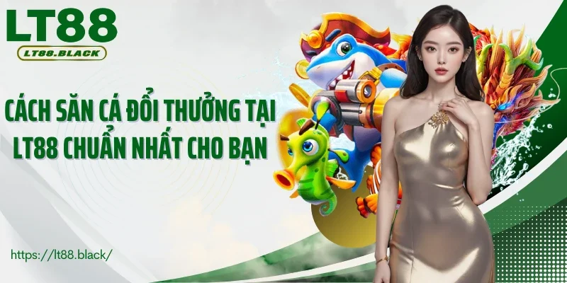 Cách săn cá đổi thưởng tại LT88 chuẩn nhất cho bạn